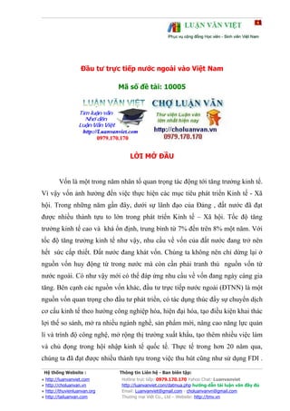 Đầu tư trực tiếp nước ngoài vào Việt Nam

                              Mã số đề tài: 10005




                                  LỜI MỞ ĐẦU


        Vốn là một trong năm nhân tố quan trọng tác động tới tăng trưởng kinh tế.
Vì vậy vốn ảnh hưởng đến việc thực hiện các mục tiêu phát triển Kinh tế - Xã
hội. Trong những năm gần đây, dưới sự lãnh đạo của Đảng , đất nước đã đạt
được nhiều thành tựu to lớn trong phát triển Kinh tế – Xã hội. Tốc độ tăng
trưởng kinh tế cao và khá ổn định, trung bình từ 7% đến trên 8% một năm. Với
tốc độ tăng trưởng kinh tế như vậy, nhu cầu về vốn của đất nước đang trở nên
hết sức cấp thiết. Đất nước đang khát vốn. Chúng ta không nên chỉ dừng lại ở
nguồn vốn huy động từ trong nước mà còn cần phải tranh thủ nguồn vốn từ
nước ngoài. Có như vậy mới có thể đáp ứng nhu cầu về vốn đang ngày càng gia
tăng. Bên cạnh các nguồn vốn khác, đầu tư trực tiếp nước ngoài (ĐTNN) là một
nguồn vốn quan trọng cho đầu tư phát triển, có tác dụng thúc đẩy sự chuyển dịch
cơ cấu kinh tế theo hướng công nghiệp hóa, hiện đại hóa, tạo điều kiện khai thác
lợi thế so sánh, mở ra nhiều ngành nghề, sản phẩm mới, nâng cao năng lực quản
lí và trình độ công nghệ, mở rộng thị trường xuất khẩu, tạo thêm nhiều việc làm
và chủ đọng trong hội nhập kinh tế quốc tế. Thực tế trong hơn 20 năm qua,
chúng ta đã đạt được nhiều thành tựu trong việc thu hút cũng như sử dụng FDI .

 Hệ thống Website :           Thông tin Liên hệ - Ban biên tập:
● http://luanvanviet.com       Hotline trực tiếp: 0979.170.170 Yahoo Chat: Luanvanviet
● http://choluanvan.vn         http://luanvanviet.com/datmua.php hướng dẫn tải luận văn đầy đủ
● http://thuvienluanvan.org    Email: Luanvanviet@gmail.com - choluanvanvn@gmail.com
● http://tailuanvan.com        Thương mại Việt Co., Ltd – Website: http://tmv.vn
 