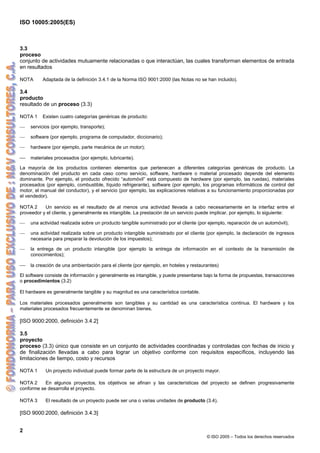 ISO 10005:2005(ES)
2
© ISO 2005 – Todos los derechos reservados
3.3
proceso
conjunto de actividades mutuamente relacionadas o que interactúan, las cuales transforman elementos de entrada
en resultados
NOTA Adaptada de la definición 3.4.1 de la Norma ISO 9001:2000 (las Notas no se han incluido).
3.4
producto
resultado de un proceso (3.3)
NOTA 1 Existen cuatro categorías genéricas de producto:
⎯ servicios (por ejemplo, transporte);
⎯ software (por ejemplo, programa de computador, diccionario);
⎯ hardware (por ejemplo, parte mecánica de un motor);
⎯ materiales procesados (por ejemplo, lubricante).
La mayoría de los productos contienen elementos que pertenecen a diferentes categorías genéricas de producto. La
denominación del producto en cada caso como servicio, software, hardware o material procesado depende del elemento
dominante. Por ejemplo, el producto ofrecido “automóvil” está compuesto de hardware (por ejemplo, las ruedas), materiales
procesados (por ejemplo, combustible, líquido refrigerante), software (por ejemplo, los programas informáticos de control del
motor, el manual del conductor), y el servicio (por ejemplo, las explicaciones relativas a su funcionamiento proporcionadas por
el vendedor).
NOTA 2 Un servicio es el resultado de al menos una actividad llevada a cabo necesariamente en la interfaz entre el
proveedor y el cliente, y generalmente es intangible. La prestación de un servicio puede implicar, por ejemplo, lo siguiente:
⎯ una actividad realizada sobre un producto tangible suministrado por el cliente (por ejemplo, reparación de un automóvil);
⎯ una actividad realizada sobre un producto intangible suministrado por el cliente (por ejemplo, la declaración de ingresos
necesaria para preparar la devolución de los impuestos);
⎯ la entrega de un producto intangible (por ejemplo la entrega de información en el contexto de la transmisión de
conocimientos);
⎯ la creación de una ambientación para el cliente (por ejemplo, en hoteles y restaurantes)
El software consiste de información y generalmente es intangible, y puede presentarse bajo la forma de propuestas, transacciones
o procedimientos (3.2)
El hardware es generalmente tangible y su magnitud es una característica contable.
Los materiales procesados generalmente son tangibles y su cantidad es una característica continua. El hardware y los
materiales procesados frecuentemente se denominan bienes.
[ISO 9000:2000, definición 3.4.2]
3.5
proyecto
proceso (3.3) único que consiste en un conjunto de actividades coordinadas y controladas con fechas de inicio y
de finalización llevadas a cabo para lograr un objetivo conforme con requisitos específicos, incluyendo las
limitaciones de tiempo, costo y recursos
NOTA 1 Un proyecto individual puede formar parte de la estructura de un proyecto mayor.
NOTA 2 En algunos proyectos, los objetivos se afinan y las características del proyecto se definen progresivamente
conforme se desarrolla el proyecto.
NOTA 3 El resultado de un proyecto puede ser una o varias unidades de producto (3.4).
[ISO 9000:2000, definición 3.4.3]
 