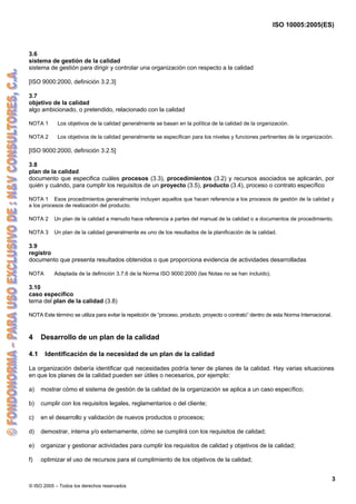 ISO 10005:2005(ES)
© ISO 2005 – Todos los derechos reservados
3
3.6
sistema de gestión de la calidad
sistema de gestión para dirigir y controlar una organización con respecto a la calidad
[ISO 9000:2000, definición 3.2.3]
3.7
objetivo de la calidad
algo ambicionado, o pretendido, relacionado con la calidad
NOTA 1 Los objetivos de la calidad generalmente se basan en la política de la calidad de la organización.
NOTA 2 Los objetivos de la calidad generalmente se especifican para los niveles y funciones pertinentes de la organización.
[ISO 9000:2000, definición 3.2.5]
3.8
plan de la calidad
documento que especifica cuáles procesos (3.3), procedimientos (3.2) y recursos asociados se aplicarán, por
quién y cuándo, para cumplir los requisitos de un proyecto (3.5), producto (3.4), proceso o contrato específico
NOTA 1 Esos procedimientos generalmente incluyen aquellos que hacen referencia a los procesos de gestión de la calidad y
a los procesos de realización del producto.
NOTA 2 Un plan de la calidad a menudo hace referencia a partes del manual de la calidad o a documentos de procedimiento.
NOTA 3 Un plan de la calidad generalmente es uno de los resultados de la planificación de la calidad.
3.9
registro
documento que presenta resultados obtenidos o que proporciona evidencia de actividades desarrolladas
NOTA Adaptada de la definición 3.7.6 de la Norma ISO 9000:2000 (las Notas no se han incluido).
3.10
caso específico
tema del plan de la calidad (3.8)
NOTA Este término se utiliza para evitar la repetición de “proceso, producto, proyecto o contrato” dentro de esta Norma Internacional.
4 Desarrollo de un plan de la calidad
4.1 Identificación de la necesidad de un plan de la calidad
La organización debería identificar qué necesidades podría tener de planes de la calidad. Hay varias situaciones
en que los planes de la calidad pueden ser útiles o necesarios, por ejemplo:
a) mostrar cómo el sistema de gestión de la calidad de la organización se aplica a un caso específico;
b) cumplir con los requisitos legales, reglamentarios o del cliente;
c) en el desarrollo y validación de nuevos productos o procesos;
d) demostrar, interna y/o externamente, cómo se cumplirá con los requisitos de calidad;
e) organizar y gestionar actividades para cumplir los requisitos de calidad y objetivos de la calidad;
f) optimizar el uso de recursos para el cumplimiento de los objetivos de la calidad;
 