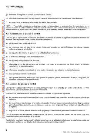 ISO 10005:2005(ES)
4
© ISO 2005 – Todos los derechos reservados
g) minimizar el riesgo de no cumplir los requisitos de calidad;
h) utilizarlos como base para dar seguimiento y evaluar el cumplimiento de los requisitos para la calidad;
i) en ausencia de un sistema de la gestión de calidad documentado.
NOTA Puede haber necesidad, o no, de preparar un plan de la calidad para un caso específico. Una organización con un
sistema de gestión de calidad establecido puede ser capaz de satisfacer todas sus necesidades de planes de la calidad bajo su
sistema existente; la organización puede decidir entonces que no es necesario preparar planes de la calidad por separado.
4.2 Entradas para el plan de la calidad
Una vez que la organización ha decidido desarrollar un plan de la calidad, la organización debería identificar las
entradas para la preparación del plan de la calidad, por ejemplo:
a) los requisitos para el caso específico;
b) los requisitos para el plan de la calidad, incluyendo aquellos en especificaciones del cliente, legales,
reglamentarias y de la industria;
c) los requisitos del sistema de gestión de la calidad de la organización;
d) la evaluación de riesgos para el caso específico;
e) los requisitos y disponibilidad de recursos;
f) información sobre las necesidades de aquellos que tienen el compromiso de llevar a cabo actividades
cubiertas por el plan de la calidad;
g) información sobre las necesidades de otras partes interesadas que utilizarán el plan de la calidad;
h) otros planes de la calidad pertinentes;
i) otros planes relevantes, tales como otros planes de proyecto, planes ambientales, de salud y seguridad, de
protección y de gestión de la información.
4.3 Alcance del plan de la calidad
La organización debería determinar qué será cubierto por el plan de la calidad y qué está o será cubierto por otros
documentos. Debería evitarse la duplicación innecesaria.
El alcance del plan de la calidad dependerá de varios factores, incluyendo los siguientes:
a) los procesos y características de calidad que son particulares al caso específico, y por lo tanto necesitarán ser
incluidos;
b) los requisitos de los clientes u otras partes interesadas (internas o externas) para la inclusión de procesos no
particulares al caso específico, pero necesarios para que ellos tengan confianza en que sus requisitos serán
cumplidos;
c) el grado en el cual el plan de la calidad está apoyado por un sistema de gestión de calidad documentado.
Donde no hayan sido establecidos procedimientos de gestión de la calidad, pudiera ser necesario que sean
desarrollados para apoyar al plan de la calidad.
Puede haber beneficios por la revisión del alcance del plan de la calidad con el cliente u otra parte interesada, por
ejemplo para facilitar su uso del plan de la calidad para el seguimiento y medición.
 