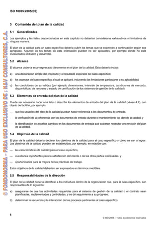 ISO 10005:2005(ES)
6
© ISO 2005 – Todos los derechos reservados
5 Contenido del plan de la calidad
5.1 Generalidades
Los ejemplos y las listas proporcionadas en este capítulo no deberían considerarse exhaustivos ni limitativos de
ninguna manera.
El plan de la calidad para un caso específico debería cubrir los temas que se examinan a continuación según sea
apropiado. Algunos de los temas de esta orientación pueden no ser aplicables, por ejemplo donde no esté
involucrados el diseño y desarrollo.
5.2 Alcance
El alcance debería estar expresado claramente en el plan de la calidad. Esto debería incluir:
a) una declaración simple del propósito y el resultado esperado del caso específico;
b) los aspectos del caso específico al cual se aplicará, incluyendo las limitaciones particulares a su aplicabilidad;
c) las condiciones de su validez (por ejemplo dimensiones, intervalo de temperatura, condiciones de mercado,
disponibilidad de recursos o estado de certificación de los sistemas de gestión de la calidad).
5.3 Elementos de entrada del plan de la calidad
Puede ser necesario hacer una lista o describir los elementos de entrada del plan de la calidad (véase 4.2), con
objeto de facilitar, por ejemplo:
⎯ que los usuarios del plan de la calidad puedan hacer referencia a los documentos de entrada,
⎯ la verificación de la coherencia con los documentos de entrada durante el mantenimiento del plan de la calidad, y
⎯ la identificación de aquellos cambios en los documentos de entrada que pudieran necesitar una revisión del plan
de la calidad.
5.4 Objetivos de la calidad
El plan de la calidad debería declarar los objetivos de la calidad para el caso específico y cómo se van a lograr.
Los objetivos de la calidad pueden ser establecidos, por ejemplo, en relación con:
⎯ las características de calidad para el caso específico,
⎯ cuestiones importantes para la satisfacción del cliente o de las otras partes interesadas, y
⎯ oportunidades para la mejora de las prácticas de trabajo.
Estos objetivos de la calidad deberían ser expresados en términos medibles.
5.5 Responsabilidades de la dirección
El plan de la calidad debería identificar a los individuos dentro de la organización que, para el caso específico, son
responsables de lo siguiente:
a) asegurarse de que las actividades requeridas para el sistema de gestión de la calidad o el contrato sean
planificadas, implementadas y controladas, y se dé seguimiento a su progreso;
b) determinar la secuencia y la interacción de los procesos pertinentes al caso específico;
 