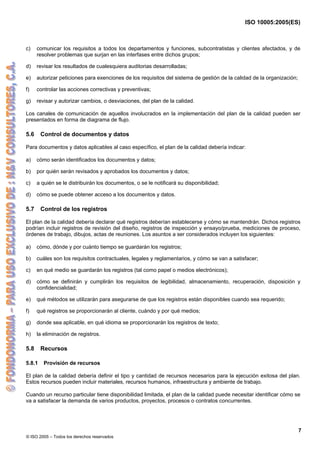 ISO 10005:2005(ES)
© ISO 2005 – Todos los derechos reservados
7
c) comunicar los requisitos a todos los departamentos y funciones, subcontratistas y clientes afectados, y de
resolver problemas que surjan en las interfases entre dichos grupos;
d) revisar los resultados de cualesquiera auditorias desarrolladas;
e) autorizar peticiones para exenciones de los requisitos del sistema de gestión de la calidad de la organización;
f) controlar las acciones correctivas y preventivas;
g) revisar y autorizar cambios, o desviaciones, del plan de la calidad.
Los canales de comunicación de aquellos involucrados en la implementación del plan de la calidad pueden ser
presentados en forma de diagrama de flujo.
5.6 Control de documentos y datos
Para documentos y datos aplicables al caso específico, el plan de la calidad debería indicar:
a) cómo serán identificados los documentos y datos;
b) por quién serán revisados y aprobados los documentos y datos;
c) a quién se le distribuirán los documentos, o se le notificará su disponibilidad;
d) cómo se puede obtener acceso a los documentos y datos.
5.7 Control de los registros
El plan de la calidad debería declarar qué registros deberían establecerse y cómo se mantendrán. Dichos registros
podrían incluir registros de revisión del diseño, registros de inspección y ensayo/prueba, mediciones de proceso,
órdenes de trabajo, dibujos, actas de reuniones. Los asuntos a ser considerados incluyen los siguientes:
a) cómo, dónde y por cuánto tiempo se guardarán los registros;
b) cuáles son los requisitos contractuales, legales y reglamentarios, y cómo se van a satisfacer;
c) en qué medio se guardarán los registros (tal como papel o medios electrónicos);
d) cómo se definirán y cumplirán los requisitos de legibilidad, almacenamiento, recuperación, disposición y
confidencialidad;
e) qué métodos se utilizarán para asegurarse de que los registros están disponibles cuando sea requerido;
f) qué registros se proporcionarán al cliente, cuándo y por qué medios;
g) donde sea aplicable, en qué idioma se proporcionarán los registros de texto;
h) la eliminación de registros.
5.8 Recursos
5.8.1 Provisión de recursos
El plan de la calidad debería definir el tipo y cantidad de recursos necesarios para la ejecución exitosa del plan.
Estos recursos pueden incluir materiales, recursos humanos, infraestructura y ambiente de trabajo.
Cuando un recurso particular tiene disponibilidad limitada, el plan de la calidad puede necesitar identificar cómo se
va a satisfacer la demanda de varios productos, proyectos, procesos o contratos concurrentes.
 
