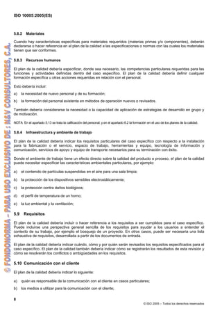 ISO 10005:2005(ES)
8
© ISO 2005 – Todos los derechos reservados
5.8.2 Materiales
Cuando hay características específicas para materiales requeridos (materias primas y/o componentes), deberán
declararse o hacer referencia en el plan de la calidad a las especificaciones o normas con las cuales los materiales
tienen que ser conformes.
5.8.3 Recursos humanos
El plan de la calidad debería especificar, donde sea necesario, las competencias particulares requeridas para las
funciones y actividades definidas dentro del caso específico. El plan de la calidad debería definir cualquier
formación específica u otras acciones requeridas en relación con el personal.
Esto debería incluir:
a) la necesidad de nuevo personal y de su formación;
b) la formación del personal existente en métodos de operación nuevos o revisados.
También debería considerarse la necesidad o la capacidad de aplicación de estrategias de desarrollo en grupo y
de motivación.
NOTA En el apartado 5.13 se trata la calificación del personal, y en el apartado 6.2 la formación en el uso de los planes de la calidad.
5.8.4 Infraestructura y ambiente de trabajo
El plan de la calidad debería indicar los requisitos particulares del caso específico con respecto a la instalación
para la fabricación o el servicio, espacio de trabajo, herramientas y equipo, tecnología de información y
comunicación, servicios de apoyo y equipo de transporte necesarios para su terminación con éxito.
Donde el ambiente de trabajo tiene un efecto directo sobre la calidad del producto o proceso, el plan de la calidad
puede necesitar especificar las características ambientales particulares, por ejemplo:
a) el contenido de partículas suspendidas en el aire para una sala limpia;
b) la protección de los dispositivos sensibles electrostáticamente;
c) la protección contra daños biológicos;
d) el perfil de temperatura de un horno;
e) la luz ambiental y la ventilación;
5.9 Requisitos
El plan de la calidad debería incluir o hacer referencia a los requisitos a ser cumplidos para el caso específico.
Puede incluirse una perspectiva general sencilla de los requisitos para ayudar a los usuarios a entender el
contexto de su trabajo, por ejemplo el bosquejo de un proyecto. En otros casos, puede ser necesaria una lista
exhaustiva de requisitos, desarrollada a partir de los documentos de entrada.
El plan de la calidad debería indicar cuándo, cómo y por quién serán revisados los requisitos especificados para el
caso específico. El plan de la calidad también debería indicar cómo se registrarán los resultados de esta revisión y
cómo se resolverán los conflictos o ambigüedades en los requisitos.
5.10 Comunicación con el cliente
El plan de la calidad debería indicar lo siguiente:
a) quién es responsable de la comunicación con el cliente en casos particulares;
b) los medios a utilizar para la comunicación con el cliente;
 