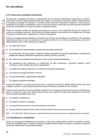 ISO 10005:2005(ES)
10
© ISO 2005 – Todos los derechos reservados
5.13 Producción y prestación del servicio
La producción y prestación del servicio, conjuntamente con los procesos pertinentes de seguimiento y medición,
comúnmente forman la parte principal del plan de la calidad. Los procesos involucrados variarán, dependiendo de
la naturaleza del trabajo. Por ejemplo, un contrato puede involucrar la fabricación, instalación y otros procesos
posteriores a la entrega. La interrelación entre los diversos procesos involucrados se puede expresar eficazmente
a través de la preparación de mapas de proceso o diagramas de flujo.
Puede ser necesario verificar los procesos de producción y servicio, para asegurarse de que son capaces de
producir los resultados requeridos; dicha verificación debería llevarse a cabo siempre si el resultado de un proceso
no puede ser verificado por un seguimiento o medición subsiguiente.
El plan de la calidad debería identificar los elementos de entrada, las actividades de realización y los resultados
requeridos para llevar a cabo la producción y/o la prestación del servicio. Conforme sea apropiado, el plan de la
calidad debería incluir o hacer referencia a lo siguiente:
a) las etapas del proceso;
b) los procedimientos documentados e instrucciones de trabajo pertinentes;
c) las herramientas, técnicas, equipo y métodos a utilizar para lograr los requisitos especificados, incluyendo los
detalles de cualquier certificación necesaria de material, producto o proceso;
d) las condiciones controladas requeridas para cumplir con los acuerdos planificados;
e) los mecanismos para determinar el cumplimiento de tales condiciones, incluyendo cualquier control
estadístico u otros controles del proceso especificados;
f) los detalles de cualquier calificación y/o certificación necesaria del personal;
g) los criterios de entrega del trabajo o servicio;
h) los requisitos legales y reglamentarios aplicables;
i) los códigos y prácticas industriales.
Cuando la instalación o la puesta en servicio sean un requisito, el plan de la calidad debería indicar cómo será
instalado el producto y qué características tienen que ser verificadas y validadas en ese momento.
Cuando el caso específico incluya actividades posteriores a la entrega (por ejemplo servicios de mantenimiento,
apoyo o formación), el plan de la calidad debería indicar cómo pretende la organización asegurar la conformidad
con los requisitos aplicables, tales como:
a) los estatutos y reglamentos;
b) los códigos y prácticas industriales;
c) la competencia del personal, incluyendo personal en formación;
d) la disponibilidad de apoyo técnico inicial y continuo durante el período de tiempo acordado.
NOTA En la Norma ISO 10006 se proporciona orientación sobre los procesos del proyecto a ser gestionados bajo este capítulo.
5.14 Identificación y trazabilidad
Donde sea apropiada la identificación del producto, el plan de la calidad debería definir los métodos a utilizar.
Cuando la trazabilidad sea un requisito, el plan de la calidad debería definir su alcance y extensión, incluyendo
cómo serán identificados los productos afectados.
 