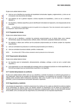 ISO 10005:2005(ES)
© ISO 2005 – Todos los derechos reservados
11
El plan de la calidad debería indicar:
a) cómo se van a identificar los requisitos de trazabilidad contractuales, legales y reglamentarios, y cómo se van
a incorporar a los documentos de trabajo;
b) qué registros se van a generar respecto a dichos requisitos de trazabilidad, y cómo se van a controlar y
distribuir; y
c) los requisitos y métodos específicos para la identificación del estado de inspección y de ensayo/prueba de los
productos.
NOTA La identificación y trazabilidad es parte de la gestión de la configuración. Para más orientación sobre la gestión de
la configuración, véase la Norma ISO 10007.
5.15 Propiedad del cliente
El plan de la calidad debería indicar:
a) cómo se van a identificar y controlar los productos proporcionados por el cliente (tales como material,
herramientas, equipo de ensayo/prueba, software, datos, información, propiedad intelectual o servicios),
b) los métodos a utilizar para verificar que los productos proporcionados por el cliente cumplen los requisitos
especificados,
c) cómo se controlarán los productos no conformes proporcionados por el cliente; y
d) cómo se controlará el producto dañado, perdido o inadecuado.
NOTA En la Norma ISO 17799 se ofrece orientación sobre la protección de la información.
5.16 Preservación del producto
El plan de la calidad debería indicar:
a) los requisitos para la manipulación, almacenamiento, embalaje y entrega, y como se van a cumplir estos
requisitos; y
b) (si la organización va a ser responsable de la entrega) cómo se entregará el producto en el sitio especificado, de
forma tal que asegure que sus características requeridas no se degraden.
5.17 Control del producto no conforme
El plan de la calidad debería definir cómo se va a identificar y controlar el producto no conforme para prevenir un
uso inadecuado, hasta que se complete una eliminación apropiada o una aceptación por concesión. El plan de la
calidad podría necesitar definir limitaciones específicas, tales como el grado o tipo de reproceso o reparación
permitida, y cómo se autorizará el mencionado reproceso o reparación.
5.18 Seguimiento y medición
Los procesos de seguimiento y medición proporcionan los medios por los cuales se obtendrá la evidencia objetiva
de la conformidad. En algunos casos, los clientes solicitan la presentación de los planes de seguimiento y
medición (generalmente denominados "planes de inspección y ensayo/prueba") solos, sin otra información del plan
de la calidad, como una base para dar seguimiento a la conformidad con los requisitos especificados.
 