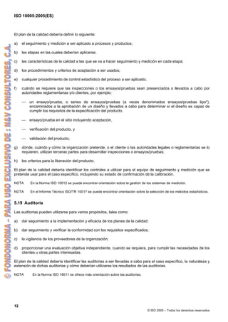 ISO 10005:2005(ES)
12
© ISO 2005 – Todos los derechos reservados
El plan de la calidad debería definir lo siguiente:
a) el seguimiento y medición a ser aplicado a procesos y productos;
b) las etapas en las cuales deberían aplicarse;
c) las características de la calidad a las que se va a hacer seguimiento y medición en cada etapa;
d) los procedimientos y criterios de aceptación a ser usados;
e) cualquier procedimiento de control estadístico del proceso a ser aplicado;
f) cuándo se requiere que las inspecciones o los ensayos/pruebas sean presenciados o llevados a cabo por
autoridades reglamentarias y/o clientes, por ejemplo:
⎯ un ensayo/prueba, o series de ensayos/pruebas (a veces denominados ensayos/pruebas tipo"),
encaminados a la aprobación de un diseño y llevados a cabo para determinar si el diseño es capaz de
cumplir los requisitos de la especificación del producto,
⎯ ensayo/prueba en el sitio incluyendo aceptación,
⎯ verificación del producto, y
⎯ validación del producto;
g) dónde, cuándo y cómo la organización pretende, o el cliente o las autoridades legales o reglamentarias se lo
requieren, utilizan terceras partes para desarrollar inspecciones o ensayos/pruebas;
h) los criterios para la liberación del producto.
El plan de la calidad debería identificar los controles a utilizar para el equipo de seguimiento y medición que se
pretende usar para el caso específico, incluyendo su estado de confirmación de la calibración.
NOTA En la Norma ISO 10012 se puede encontrar orientación sobre la gestión de los sistemas de medición.
NOTA En el Informe Técnico ISO/TR 10017 se puede encontrar orientación sobre la selección de los métodos estadísticos.
5.19 Auditoria
Las auditorias pueden utilizarse para varios propósitos, tales como:
a) dar seguimiento a la implementación y eficacia de los planes de la calidad;
b) dar seguimiento y verificar la conformidad con los requisitos especificados;
c) la vigilancia de los proveedores de la organización;
d) proporcionar una evaluación objetiva independiente, cuando se requiera, para cumplir las necesidades de los
clientes u otras partes interesadas.
El plan de la calidad debería identificar las auditorias a ser llevadas a cabo para el caso específico, la naturaleza y
extensión de dichas auditorias y cómo deberían utilizarse los resultados de las auditorias.
NOTA En la Norma ISO 19011 se ofrece más orientación sobre las auditorias.
 