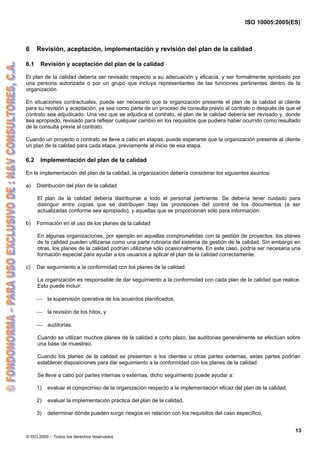 ISO 10005:2005(ES)
© ISO 2005 – Todos los derechos reservados
13
6 Revisión, aceptación, implementación y revisión del plan de la calidad
6.1 Revisión y aceptación del plan de la calidad
El plan de la calidad debería ser revisado respecto a su adecuación y eficacia, y ser formalmente aprobado por
una persona autorizada o por un grupo que incluya representantes de las funciones pertinentes dentro de la
organización.
En situaciones contractuales, puede ser necesario que la organización presente el plan de la calidad al cliente
para su revisión y aceptación, ya sea como parte de un proceso de consulta previo al contrato o después de que el
contrato sea adjudicado. Una vez que se adjudica el contrato, el plan de la calidad debería ser revisado y, donde
sea apropiado, revisado para reflejar cualquier cambio en los requisitos que pudiera haber ocurrido como resultado
de la consulta previa al contrato.
Cuando un proyecto o contrato se lleve a cabo en etapas, puede esperarse que la organización presente al cliente
un plan de la calidad para cada etapa, previamente al inicio de esa etapa.
6.2 Implementación del plan de la calidad
En la implementación del plan de la calidad, la organización debería considerar los siguientes asuntos:
a) Distribución del plan de la calidad
El plan de la calidad debería distribuirse a todo el personal pertinente. Se debería tener cuidado para
distinguir entre copias que se distribuyen bajo las provisiones del control de los documentos (a ser
actualizadas conforme sea apropiado), y aquellas que se proporcionan sólo para información.
b) Formación en el uso de los planes de la calidad
En algunas organizaciones, por ejemplo en aquellas comprometidas con la gestión de proyectos, los planes
de la calidad pueden utilizarse como una parte rutinaria del sistema de gestión de la calidad. Sin embargo en
otras, los planes de la calidad podrían utilizarse sólo ocasionalmente. En este caso, podría ser necesaria una
formación especial para ayudar a los usuarios a aplicar el plan de la calidad correctamente.
c) Dar seguimiento a la conformidad con los planes de la calidad.
La organización es responsable de dar seguimiento a la conformidad con cada plan de la calidad que realice.
Esto puede incluir:
⎯ la supervisión operativa de los acuerdos planificados,
⎯ la revisión de los hitos, y
⎯ auditorias.
Cuando se utilizan muchos planes de la calidad a corto plazo, las auditorias generalmente se efectúan sobre
una base de muestreo.
Cuando los planes de la calidad se presentan a los clientes u otras partes externas, estas partes podrían
establecer disposiciones para dar seguimiento a la conformidad con los planes de la calidad.
Se lleve a cabo por partes internas o externas, dicho seguimiento puede ayudar a:
1) evaluar el compromiso de la organización respecto a la implementación eficaz del plan de la calidad,
2) evaluar la implementación práctica del plan de la calidad,
3) determinar dónde pueden surgir riesgos en relación con los requisitos del caso específico,
 