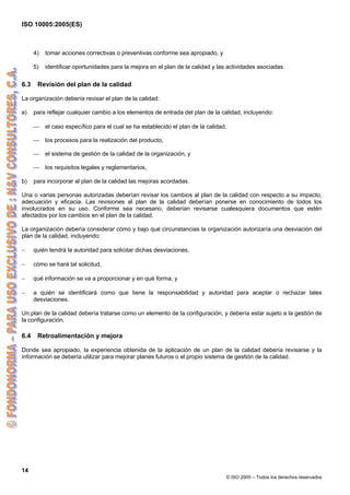 ISO 10005:2005(ES)
14
© ISO 2005 – Todos los derechos reservados
4) tomar acciones correctivas o preventivas conforme sea apropiado, y
5) identificar oportunidades para la mejora en el plan de la calidad y las actividades asociadas.
6.3 Revisión del plan de la calidad
La organización debería revisar el plan de la calidad:
a) para reflejar cualquier cambio a los elementos de entrada del plan de la calidad, incluyendo:
⎯ el caso específico para el cual se ha establecido el plan de la calidad,
⎯ los procesos para la realización del producto,
⎯ el sistema de gestión de la calidad de la organización, y
⎯ los requisitos legales y reglamentarios,
b) para incorporar al plan de la calidad las mejoras acordadas.
Una o varias personas autorizadas deberían revisar los cambios al plan de la calidad con respecto a su impacto,
adecuación y eficacia. Las revisiones al plan de la calidad deberían ponerse en conocimiento de todos los
involucrados en su uso. Conforme sea necesario, deberían revisarse cualesquiera documentos que estén
afectados por los cambios en el plan de la calidad.
La organización debería considerar cómo y bajo qué circunstancias la organización autorizaría una desviación del
plan de la calidad, incluyendo:
− quién tendrá la autoridad para solicitar dichas desviaciones,
− cómo se hará tal solicitud,
− qué información se va a proporcionar y en qué forma, y
− a quién se identificará como que tiene la responsabilidad y autoridad para aceptar o rechazar tales
desviaciones.
Un plan de la calidad debería tratarse como un elemento de la configuración, y debería estar sujeto a la gestión de
la configuración.
6.4 Retroalimentación y mejora
Donde sea apropiado, la experiencia obtenida de la aplicación de un plan de la calidad debería revisarse y la
información se debería utilizar para mejorar planes futuros o el propio sistema de gestión de la calidad.
 