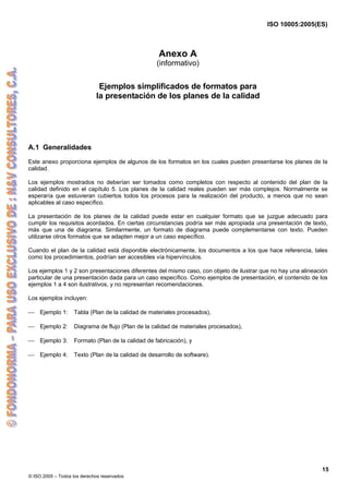 ISO 10005:2005(ES)
© ISO 2005 – Todos los derechos reservados
15
Anexo A
(informativo)
Ejemplos simplificados de formatos para
la presentación de los planes de la calidad
A.1 Generalidades
Este anexo proporciona ejemplos de algunos de los formatos en los cuales pueden presentarse los planes de la
calidad.
Los ejemplos mostrados no deberían ser tomados como completos con respecto al contenido del plan de la
calidad definido en el capítulo 5. Los planes de la calidad reales pueden ser más complejos. Normalmente se
esperaría que estuvieran cubiertos todos los procesos para la realización del producto, a menos que no sean
aplicables al caso específico.
La presentación de los planes de la calidad puede estar en cualquier formato que se juzgue adecuado para
cumplir los requisitos acordados. En ciertas circunstancias podría ser más apropiada una presentación de texto,
más que una de diagrama. Similarmente, un formato de diagrama puede complementarse con texto. Pueden
utilizarse otros formatos que se adapten mejor a un caso específico.
Cuando el plan de la calidad está disponible electrónicamente, los documentos a los que hace referencia, tales
como los procedimientos, podrían ser accesibles vía hipervínculos.
Los ejemplos 1 y 2 son presentaciones diferentes del mismo caso, con objeto de ilustrar que no hay una alineación
particular de una presentación dada para un caso específico. Como ejemplos de presentación, el contenido de los
ejemplos 1 a 4 son ilustrativos, y no representan recomendaciones.
Los ejemplos incluyen:
⎯ Ejemplo 1: Tabla (Plan de la calidad de materiales procesados),
⎯ Ejemplo 2: Diagrama de flujo (Plan de la calidad de materiales procesados),
⎯ Ejemplo 3: Formato (Plan de la calidad de fabricación), y
⎯ Ejemplo 4: Texto (Plan de la calidad de desarrollo de software).
 