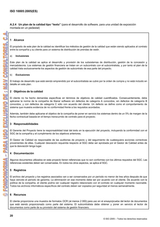 ISO 10005:2005(ES)
20
© ISO 2005 – Todos los derechos reservados
A.2.4 Un plan de la calidad tipo “texto” (para el desarrollo de software, para una unidad de exposición
montada en un pedestal)
1 Alcance
El propósito de este plan de la calidad es identificar los métodos de gestión de la calidad que están siendo aplicados al contrato
entre la compañía y su cliente para un sistema de distribución de prendas de vestir.
a) Inclusiones
Este plan de la calidad se aplica al desarrollo y provisión de los subsistemas de distribución, gestión de la concesión y
mercadotecnia. Los sistemas de gestión financiera se tratan en un subcontrato con el subcontratista, y por tanto el plan de la
calidad trata exclusivamente los aspectos de gestión de subcontrato de esa parte del proyecto.
b) Exclusiones
El trabajo de desarrollo que está siendo emprendido por el subcontratista se cubre por la orden de compra y no está incluido en
detalle en este plan.
2 Objetivos de la calidad
El cliente no ha hecho demandas específicas en términos de objetivos de calidad cuantificados. Consecuentemente, debe
aplicarse la norma de la compañía de liberar software sin defectos de categoría A conocidos, sin defectos de categoría B
conocidos, y con defectos de categoría C sólo con acuerdo del cliente. Un defecto se define como el comportamiento de
sistema que muestra evidencia de no conformidad frente a los requisitos acordados.
Además, también debe aplicarse el objetivo de la compañía de poner en servicio los sistemas dentro de un 5% de margen de la
fecha contractual basada en el tiempo transcurrido de contrato para el proyecto.
3 Responsabilidades
El Gerente del Proyecto tiene la responsabilidad total del éxito en la ejecución del proyecto, incluyendo la conformidad con el
SGC de la compañía y el cumplimiento de los objetivos anteriores.
El Gestor de Calidad es responsable de las auditorias de proyecto y del seguimiento de cualesquiera acciones correctivas
provenientes de ellas. Cualquier desviación requerida respecto al SGC debe ser aprobada por el Gestor de Calidad antes de
que la desviación tenga lugar.
4 Documentación
Algunos documentos utilizados en este proyecto tienen referencias que no son conformes con los últimos requisitos del SGC. Las
referencias existentes deben ser conservadas. En todos los otros aspectos, se aplica el SGC.
5 Registros
El archivo del proyecto y los registros asociados van a ser conservados por un período no menor de tres años después de que
haya vencido el período de garantía. La eliminación en ese momento debe ser por acuerdo con el cliente. De acuerdo con la
política de la compañía, el cliente podría ver cualquier registro relacionado con el contrato en cualquier momento razonable.
Todos los archivos informáticos específicos del contrato deben ser copiados por seguridad al menos semanalmente.
6 Recursos
El cliente proporciona una muestra de formatos OCR (al menos 2 000) para uso en el ensayo/prueba del lector de documentos
que está siendo proporcionado como parte del sistema. El subcontratista debe obtener y poner en servicio el lector de
documentos como parte de su provisión del sistema de gestión financiero.
 