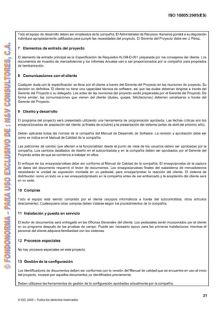 ISO 10005:2005(ES)
© ISO 2005 – Todos los derechos reservados
21
Todo el equipo de desarrollo deben ser empleados de la compañía. El Administrador de Recursos Humanos pondrá a su disposición
individuos apropiadamente calificados para cumplir las necesidades del proyecto. El Gerente del Proyecto debe ser J. Pérez.
7 Elementos de entrada del proyecto
El elemento de entrada principal es la Especificación de Requisitos KLOB-D-001 preparada por los consejeros del cliente. Los
documentos de muestra de mercadotecnia y los Informes Anuales van a ser proporcionados por la compañía para propósitos
de familiarización.
8 Comunicaciones con el cliente
Cualquier duda con la especificación se lleva con el cliente a través del Gerente del Proyecto en las reuniones de proyecto. Su
decisión es definitiva. El cliente no tiene una capacidad técnica de software, así que las dudas deberían dirigirse a través del
Gerente del Proyecto o su delegado. Las actas de las reuniones del proyecto serán preparadas por el Gerente del Proyecto. De
forma similar, las comunicaciones que vienen del cliente (dudas, quejas, felicitaciones) deberían canalizarse a través del
Gerente del Proyecto.
9 Diseño y desarrollo
El programa del proyecto será presentado utilizando una herramienta de programación aprobada. Las fechas críticas son los
ensayos/pruebas de aceptación del cliente (a finales de octubre) y la presentación del sistema (antes de abril del próximo año).
Deben aplicarse todas las normas de la compañía del Manual de Desarrollo de Software. La revisión y aprobación debe ser
como se indica en el Manual de Calidad de la compañía.
Las peticiones de cambio que afecten a la funcionalidad desde el punto de vista de los usuarios deben ser aprobadas por la
compañía. Los cambios detallados de diseño en el subcontratista y en la compañía deben ser aprobados por el Gerente del
Proyecto antes de que se comience a trabajar en ellos.
El enfoque de los ensayos/pruebas debe ser conforme al Manual de Calidad de la compañía. El ensayo/prueba de la captura
de datos del documento requerirá el lector de documentos. Los ensayos/pruebas finales del subsistema de mercadotecnia
necesitarán la unidad de exposición montada en un pedestal, para ensayar/probar la reacción del cliente. El sistema de
distribución como un todo va a ser ensayado/probado en la compañía antes de ser embarcado y la aceptación del cliente será
en su sede.
10 Compras
Todo el equipo está siendo comprado por el cliente (equipos informáticos a través del subcontratista, otros artículos
directamente). Cualesquiera otras compras deben tratarse según los procedimientos de la compañía.
11 Instalación y puesta en servicio
El lector de documentos será entregado en las Oficinas Generales del cliente. Los pedestales serán incorporados por el cliente
en su programa después de las pruebas de campo. Puede ser necesario apoyo para las primeras instalaciones mientras el
personal del cliente adquiere familiaridad con los sistemas.
12 Procesos especiales
No hay procesos especiales en este proyecto.
13 Gestión de la configuración
Los identificadores de documentos deben ser conformes con la versión del Manual de calidad que se encuentre en uso al inicio
del proyecto, excepto por aquellos documentos ya identificados previamente.
Deben utilizarse las herramientas de gestión de la configuración aprobadas actualmente por la compañía.
 