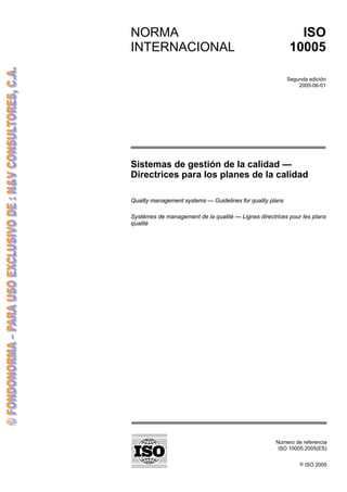 Número de referencia
ISO 10005:2005(ES)
© ISO 2005
NORMA
INTERNACIONAL
Traducción certificada
ISO
10005
Segunda edición
2005-06-01
Sistemas de gestión de la calidad —
Directrices para los planes de la calidad
Quality management systems — Guidelines for quality plans
Systèmes de management de la qualité — Lignes directrices pour les plans
qualité
 
