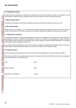 ISO 10005:2005(ES)
22
© ISO 2005 – Todos los derechos reservados
14 Propiedad del cliente
Cualquier equipo que pertenezca al cliente debe ser identificado como tal mientras esté en posesión de la compañía o de sus
subcontratistas. Cualquier clase de propiedad del cliente debe ser registrada en el libro de registro de proyecto.
15 Manejo del producto
El software será entregado en CD–ROM. Se verificará que todos los CD (discos compactos) estén libres de virus.
16 No conformidades
Ningún software será entregado con no conformidades conocidas aparte de las estéticas sin una concesión del cliente por
escrito. El proceso será como se indica en el Manual de Calidad y en el Manual de Desarrollo de Software de la compañía.
17 Seguimiento y medición
El progreso del proyecto será registrado sobre diagramas de tiempo y en Calendario del Proyecto sobre una base semanal. Se
debe preparar un informe y presentarlo a las reuniones de avance con el cliente. El subcontratista será invitado a reuniones
seleccionadas. El líder del equipo de programación debe conservar registros de cualquier problema identificado con el software
en los ensayos/pruebas de segundo y tercer nivel.
Los problemas deben categorizarse de acuerdo con el origen del problema: Especificación de Requisitos (faltan o incorrectos),
Diseño (falta o incorrecto), Codificación (falta o incorrecta, error de interfaz, error de manejo de datos).
18 Auditoria interna
Al final de la etapa de diseño debe llevarse a cabo una auditoria de la implementación y eficacia del plan de la calidad.
Este plan de la calidad ha sido preparado por el gerente del proyecto del Proyecto de Distribución del cliente y es aplicable a
todo el trabajo llevado a cabo bajo el contrato.
Autor: Fecha
Gestor de Calidad Fecha
Documento nº KLOB-QP-001 Versión 1
 