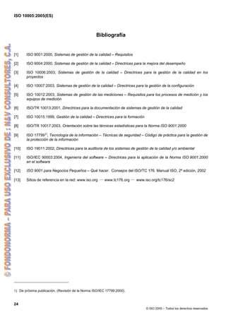 ISO 10005:2005(ES)
24
© ISO 2005 – Todos los derechos reservados
Bibliografía
[1] ISO 9001:2000, Sistemas de gestión de la calidad – Requisitos
[2] ISO 9004:2000, Sistemas de gestión de la calidad – Directrices para la mejora del desempeño
[3] ISO 10006:2003, Sistemas de gestión de la calidad – Directrices para la gestión de la calidad en los
proyectos
[4] ISO 10007:2003, Sistemas de gestión de la calidad – Directrices para la gestión de la configuración
[5] ISO 10012:2003, Sistemas de gestión de las mediciones – Requisitos para los procesos de medición y los
equipos de medición
[6] ISO/TR 10013:2001, Directrices para la documentación de sistemas de gestión de la calidad
[7] ISO 10015:1999, Gestión de la calidad – Directrices para la formación
[8] ISO/TR 10017:2003, Orientación sobre las técnicas estadísticas para la Norma ISO 9001:2000
[9] ISO 177991)
, Tecnología de la información – Técnicas de seguridad – Código de práctica para la gestión de
la protección de la información
[10] ISO 19011:2002, Directrices para la auditoria de los sistemas de gestión de la calidad y/o ambiental
[11] ISO/IEC 90003:2004, Ingeniería del software – Directrices para la aplicación de la Norma ISO 9001:2000
en el software
[12] ISO 9001 para Negocios Pequeños – Qué hacer. Consejos del ISO/TC 176. Manual ISO, 2ª edición, 2002
[13] Sitios de referencia en la red: www.iso.org ― www.tc176.org ― www.iso.org/tc176/sc2
1) De próxima publicación. (Revisión de la Norma ISO/IEC 17799:2000).
 