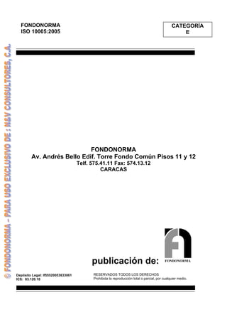 publicación de:
Depósito Legal: lf55520053633061
ICS: 03.120.10
FONDONORMA
ISO 10005:2005
CATEGORÍA
E
FONDONORMA
Av. Andrés Bello Edif. Torre Fondo Común Pisos 11 y 12
Telf. 575.41.11 Fax: 574.13.12
CARACAS
FONDONORMA
RESERVADOS TODOS LOS DERECHOS
Prohibida la reproducción total o parcial, por cualquier medio.
 