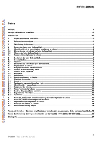ISO 10005:2005(ES)
© ISO 2005 – Todos los derechos reservados
iii
Índice
Prólogo ........................................................................................................................................................................v
Prólogo de la versión en español ............................................................................................................................vi
Introducción ..............................................................................................................................................................vii
1 Objeto y campo de aplicación......................................................................................................................1
2 Referencias normativas ................................................................................................................................1
3 Términos y definiciones................................................................................................................................1
4 Desarrollo de un plan de la calidad .............................................................................................................3
4.1 Identificación de la necesidad de un plan de la calidad............................................................................4
4.2 Elementos de entrada para el plan de la calidad .......................................................................................4
4.3 Alcance del plan de la calidad......................................................................................................................4
4.4 Preparación del plan de la calidad...............................................................................................................5
5 Contenido del plan de la calidad..................................................................................................................6
5.1 Generalidades................................................................................................................................................6
5.2 Alcance ...........................................................................................................................................................6
5.3 Elementos de entrada del plan de la calidad..............................................................................................6
5.4 Objetivos de la calidad..................................................................................................................................6
5.5 Responsabilidades de la dirección..............................................................................................................6
5.6 Control de documentos y datos...................................................................................................................7
5.7 Control de los registros ................................................................................................................................7
5.8 Recursos ........................................................................................................................................................7
5.9 Requisitos ......................................................................................................................................................8
5.10 Comunicación con el cliente ........................................................................................................................8
5.11 Diseño y desarrollo .......................................................................................................................................9
5.12 Compras .......................................................................................................................................................10
5.13 Producción y prestación del servicio........................................................................................................10
5.14 Identificación y trazabilidad........................................................................................................................10
5.15 Propiedad del cliente...................................................................................................................................11
5.16 Preservación del producto .........................................................................................................................11
5.17 Control del producto no conforme ............................................................................................................11
5.18 Seguimiento y medición .............................................................................................................................11
5.19 Auditorias .....................................................................................................................................................12
6 Revisión, aceptación, implementación y revisión del plan de la calidad..............................................13
6.1 Revisión y aceptación del plan de la calidad ...........................................................................................13
6.2 Implementación del plan de la calidad......................................................................................................13
6.3 Revisión del plan de la calidad ..................................................................................................................14
6.4 Retroalimentación y mejora .......................................................................................................................14
Anexo A (informativo) Ejemplos simplificados de formatos para la presentación de los planes de la calidad.....15
Anexo B (informativo) Correspondencia entre las Normas ISO 10005:2005 e ISO 9001:2000 .........................23
Bibliografía ................................................................................................................................................................24
 