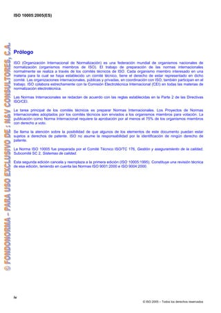 ISO 10005:2005(ES)
iv
© ISO 2005 – Todos los derechos reservados
Prólogo
ISO (Organización Internacional de Normalización) es una federación mundial de organismos nacionales de
normalización (organismos miembros de ISO). El trabajo de preparación de las normas internacionales
normalmente se realiza a través de los comités técnicos de ISO. Cada organismo miembro interesado en una
materia para la cual se haya establecido un comité técnico, tiene el derecho de estar representado en dicho
comité. Las organizaciones internacionales, públicas y privadas, en coordinación con ISO, también participan en el
trabajo. ISO colabora estrechamente con la Comisión Electrotécnica Internacional (CEI) en todas las materias de
normalización electrotécnica.
Las Normas Internacionales se redactan de acuerdo con las reglas establecidas en la Parte 2 de las Directivas
ISO/CEI.
La tarea principal de los comités técnicos es preparar Normas Internacionales. Los Proyectos de Normas
Internacionales adoptados por los comités técnicos son enviados a los organismos miembros para votación. La
publicación como Norma Internacional requiere la aprobación por al menos el 75% de los organismos miembros
con derecho a voto.
Se llama la atención sobre la posibilidad de que algunos de los elementos de este documento puedan estar
sujetos a derechos de patente. ISO no asume la responsabilidad por la identificación de ningún derecho de
patente.
La Norma ISO 10005 fue preparada por el Comité Técnico ISO/TC 176, Gestión y aseguramiento de la calidad,
Subcomité SC 2, Sistemas de calidad.
Esta segunda edición cancela y reemplaza a la primera edición (ISO 10005:1995). Constituye una revisión técnica
de esa edición, teniendo en cuenta las Normas ISO 9001:2000 e ISO 9004:2000.
 