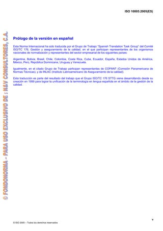 ISO 10005:2005(ES)
© ISO 2005 – Todos los derechos reservados
v
Prólogo de la versión en español
Esta Norma Internacional ha sido traducida por el Grupo de Trabajo “Spanish Translation Task Group” del Comité
ISO/TC 176, Gestión y aseguramiento de la calidad, en el que participan representantes de los organismos
nacionales de normalización y representantes del sector empresarial de los siguientes países:
Argentina, Bolivia, Brasil, Chile, Colombia, Costa Rica, Cuba, Ecuador, España, Estados Unidos de América,
México, Perú, República Dominicana, Uruguay y Venezuela.
Igualmente, en el citado Grupo de Trabajo participan representantes de COPANT (Comisión Panamericana de
Normas Técnicas), y de INLAC (Instituto Latinoamericano de Aseguramiento de la calidad).
Esta traducción es parte del resultado del trabajo que el Grupo ISO/TC 176 STTG viene desarrollando desde su
creación en 1999 para lograr la unificación de la terminología en lengua española en el ámbito de la gestión de la
calidad.
 