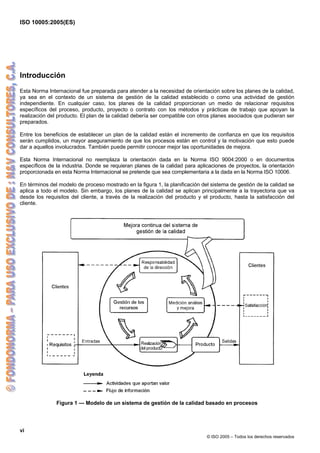 ISO 10005:2005(ES)
vi
© ISO 2005 – Todos los derechos reservados
Introducción
Esta Norma Internacional fue preparada para atender a la necesidad de orientación sobre los planes de la calidad,
ya sea en el contexto de un sistema de gestión de la calidad establecido o como una actividad de gestión
independiente. En cualquier caso, los planes de la calidad proporcionan un medio de relacionar requisitos
específicos del proceso, producto, proyecto o contrato con los métodos y prácticas de trabajo que apoyan la
realización del producto. El plan de la calidad debería ser compatible con otros planes asociados que pudieran ser
preparados.
Entre los beneficios de establecer un plan de la calidad están el incremento de confianza en que los requisitos
serán cumplidos, un mayor aseguramiento de que los procesos están en control y la motivación que esto puede
dar a aquellos involucrados. También puede permitir conocer mejor las oportunidades de mejora.
Esta Norma Internacional no reemplaza la orientación dada en la Norma ISO 9004:2000 o en documentos
específicos de la industria. Donde se requieran planes de la calidad para aplicaciones de proyectos, la orientación
proporcionada en esta Norma Internacional se pretende que sea complementaria a la dada en la Norma ISO 10006.
En términos del modelo de proceso mostrado en la figura 1, la planificación del sistema de gestión de la calidad se
aplica a todo el modelo. Sin embargo, los planes de la calidad se aplican principalmente a la trayectoria que va
desde los requisitos del cliente, a través de la realización del producto y el producto, hasta la satisfacción del
cliente.
Figura 1 — Modelo de un sistema de gestión de la calidad basado en procesos
 