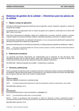 NORMA INTERNACIONAL ISO 10005:2005(ES)
© ISO 2005 – Todos los derechos reservados
1
Sistemas de gestión de la calidad — Directrices para los planes de
la calidad
1 Objeto y campo de aplicación
Esta Norma Internacional proporciona directrices para el desarrollo, revisión, aceptación, aplicación y revisión de
los planes de la calidad.
Es aplicable tanto si la organización tiene un sistema de gestión de la calidad en conformidad con la Norma ISO
9001, como si no lo tiene.
Esta Norma Internacional es aplicable a planes de la calidad para un proceso, producto, proyecto o contrato,
cualquier categoría de producto (hardware, software, materiales procesados y servicios) y a cualquier industria.
Está enfocada principalmente a la realización del producto y no es una guía para la planificación organizacional
del sistema de gestión de la calidad de la organización.
Esta Norma Internacional es un documento de orientación y no está prevista para propósitos de certificación o registro.
NOTA Para evitar una excesiva repetición de “proceso, producto, proyecto o contrato”, esta Norma Internacional utiliza el
término “caso específico” (véase 3.10).
2 Referencias normativas
Los siguientes documentos referenciados son indispensables para la aplicación de este documento. Para
referencias fechadas, sólo se aplica la edición citada. Para referencias no fechadas, se aplica la edición más
reciente del documento al que se hace referencia (incluyendo cualquier modificación).
ISO 9000:2000, Sistemas de gestión de la calidad – Fundamentos y vocabulario.
3 Términos y definiciones
Para los propósitos de este documento, se aplican los términos y definiciones dados en la Norma ISO 9000:2000 y
los siguientes. Algunas definiciones dadas a continuación son una referencia directa de la Norma ISO 9000:2000,
pero en algunos casos las notas se han omitido o complementado.
3.1
evidencia objetiva
datos que respaldan la existencia o veracidad de algo
NOTA La evidencia objetiva puede obtenerse por medio de la observación, medición, ensayo/prueba u otros medios.
[ISO 9000:2000, definición 3.8.1]
3.2
procedimiento
forma especificada de llevar a cabo una actividad o un proceso (3.3)
NOTA 1 Los procedimientos pueden estar o no documentados.
NOTA 2 Cuando un procedimiento está documentado, se utiliza con frecuencia el término “procedimiento escrito” o
“procedimiento documentado”. El documento que contiene un procedimiento puede denominarse “documento de procedimiento”.
[ISO 9000:2000, definición 3.4.5]
 