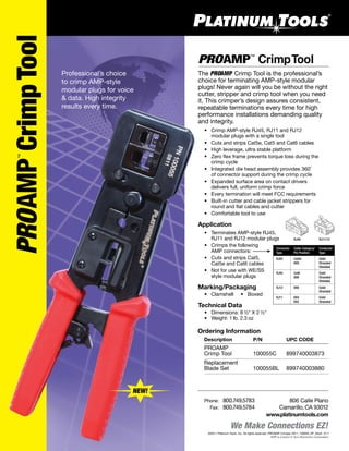 We Make Connections EZ!
PROAMPCrimpTool
™
©2011 Platinum Tools, Inc. All rights reserved. PROAMP Crimper 2011_100055_PF_RevA 5/11
AMP is a brand of Tyco Electronics Corporation.
806 Calle Plano
Camarillo, CA 93012
www.platinumtools.com
	Phone:	 800.749.5783
	 Fax:	 800.749.5784
NEW!
Professional’s choice
to crimp AMP-style
modular plugs for voice
& data. High integrity
results every time.
PROAMP CrimpTool™
The PROAMP Crimp Tool is the professional’s
choice for terminating AMP-style modular
plugs! Never again will you be without the right
cutter, stripper and crimp tool when you need
it. This crimper’s design assures consistent,
repeatable terminations every time for high
performance installations demanding quality
and integrity.
	 •	 Crimp AMP-style RJ45, RJ11 and RJ12
		 modular plugs with a single tool
	 •	 Cuts and strips Cat5e, Cat5 and Cat6 cables
	 •	 High leverage, ultra stable platform
	 •	 Zero flex frame prevents torque loss during the
		 crimp cycle
	 •	 Integrated die head assembly provides 360˚
		 of connector support during the crimp cycle
	 •	 Expanded surface area on contact drivers
		 delivers full, uniform crimp force
	 •	 Every termination will meet FCC requirements
	 •	 Built-in cutter and cable jacket strippers for
	 	 round and flat cables and cutter
	 •	 Comfortable tool to use
Application
	 •	 Terminates AMP-style RJ45,
	 	 RJ11 and RJ12 modular plugs	
	 •	 Crimps the following
		 AMP connectors:
	 •	 Cuts and strips Cat5,
		 Cat5e and Cat6 cables
	 •	 Not for use with WE/SS
		 style modular plugs
Marking/Packaging
	 •	 Clamshell     •   Boxed
Technical Data
	 •	 Dimensions: 8 ½" X 2 ½"	
	 •	 Weight: 1 lb. 2.3 oz
Ordering Information
	 Description	 P/N	 UPC CODE
	 PROAMP 	
	 Crimp Tool	 100055C	 899740003873
	 Replacement
	 Blade Set	 100055BL	 899740003880
Connector	 Cable Category/	 Conductor
Type		 Pin Position	 Type
RJ45	 Cat5e	 Solid
		 8X8	 Stranded
			 Shielded
RJ45	 Cat6	 Solid
		 8X8	 Stranded
			 Shielded
RJ12	 6X6	 Solid
			 Stranded
RJ11	 6X4	 Solid
		 6X2	 Stranded
RJ45 RJ11/12
 