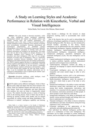 
Abstract—This study attempts to determine kinesthetic, verbal
and visual intelligences among mechanical engineering
undergraduate students and explores any probable relation with
students’ learning styles and academic performance. The
questionnaire used in this study is based on Howard Gardner’s
multiple intelligences theory comprising of five elements of learning
style; environmental, sociological, emotional, physiological and
psychological. Questionnaires are distributed amongst
undergraduates in the Faculty of Mechanical Engineering. Additional
questions on students’ perception of learning styles and their
academic performance are included in the questionnaire. The results
show that one third of the students are strongly dominant in the
kinesthetic intelligent (33%), followed by a combination of
kinesthetic and visual intelligences (29%) and 21% are strongly
dominant in all three types of intelligences. There is a statistically
significant correlation between kinesthetic, verbal and visual
intelligences and students learning styles and academic performances.
The ANOVA analysis supports that there is a significant relationship
between academic performances and level of kinesthetic, verbal and
visual intelligences. In addition, it has also proven a remarkable
relationship between academic performances and kinesthetic, verbal
and visual learning styles amongst the male and female students.
Thus, it can be concluded that, academic achievements can be
enhanced by understanding as well as capitalizing the students’ types
of intelligences and learning styles.
Keywords—Kinesthetic intelligent, verbal intelligent, visual
intelligent, learning style, academic performances.
I. INTRODUCTION
ACH student carries different intelligence. Some of them
can easily adapt and adopt what have been learned in the
classes. Some are moderate learners and some may be a very
slow learner. Some loves mathematic and learn effectively
with numbers, but some are better in linguistically related
courses. The students basically possess a variety of learning
styles in the learning process. Some of them may be best in
learning by hearing (verbal) while another may be learned
successfully by seeing (visual) and doing (kinesthetic). The
differences in students’ intelligence capability and learning
Salina Budin is a Senior Lecturer at the Faculty of Mechanical
Engineering, Universiti Teknologi Mara, Cawangan Pulau Pinang (phone: 604
3823208, fax: 604 3823212, e-mail: salinabudin@ppinang.uitm.edu.my).
Nor Liawati Abu Othman is a Lecturer at the Faculty of Mechanical
Engineering, Universiti Teknologi Mara, Cawangan Pulau Pinang (phone: 604
3823211, fax: 604 3823212, e-mail: norliawati086@ppinang.uitm.edu.my
Shaira Ismail is a Senior Lecturer at the Faculty of Business Management,
Universiti Teknologi Mara, Pulau Pinang, Malaysia (e-mail:
sheeraz@ppinang.uitm.edu.my).
styles become a challenge for the lecturers to adopt
progressive teaching styles to accommodate their varied
abilities.
One of the theories that can be used to acknowledge the
difference of intelligent capabilities of students is the theory of
Multiple Intelligence (MI). The theory was first introduced by
Howard Gardner. According to this theory, human
intelligences can be differentiated into nine categories, which
are visual/spatial intelligence, linguistic intelligence, musical/
rhythmic intelligence, logical/mathematical intelligence,
bodily/kinesthetic intelligence, interpersonal intelligence,
intrapersonal intelligence, naturalistic intelligence and
existential intelligence [1]-[8]. The nine intelligences can be
defined as:
1. Logical-mathematical intelligence consists of the capacity
to analyze problems logically, perform mathematical
operation and investigate issues scientifically.
2. Verbal-linguistic intelligence includes the ability to
effectively use language to express oneself rhetorically or
poetically.
3. Visual-spatial intelligence gives one the ability to
manipulate and create mental image in order to solve
problems.
4. Musical intelligence involves skill in the performance,
composition and appreciation of musical patterns.
5. Bodily-kinesthetic intelligence entails the potential of
using one’s whole body or parts of the body to solve
problems.
6. Interpersonal intelligence is the ability to notice and make
distinctions among other individuals and, in particular,
among their moods, temperaments, motivations, and
intentions. It is concerned with the capacity to understand
the intentions, motivations and desires of other people. It
allows people to work effectively with others.
7. Intrapersonal intelligence is the ability to distinguish and
identify various personal thoughts and feelings and to use
them to understand one’s own behavior.
8. Naturalist intelligence is the ability to discern similarities
and differences and make classifications among the living
organisms in one’s environment.
9. Existential intelligence is the appreciation of the
spirituality and understanding questions about life.
Each individual has different intelligence profiles that
consist of a combination of these nine intelligences. The
individuals can be highly developed in certain intelligence
domains, and less developed in other intelligence domains [9].
A Study on Learning Styles and Academic
Performance in Relation with Kinesthetic, Verbal and
Visual Intelligences
Salina Budin, Nor Liawati Abu Othman, Shaira Ismail
E
World Academy of Science, Engineering and Technology
International Journal of Educational and Pedagogical Sciences
Vol:10, No:8, 2016
3053
International Scholarly and Scientific Research & Innovation 10(8) 2016 scholar.waset.org/1307-6892/10006033
International
Science
Index,
Educational
and
Pedagogical
Sciences
Vol:10,
No:8,
2016
waset.org/Publication/10006033
 