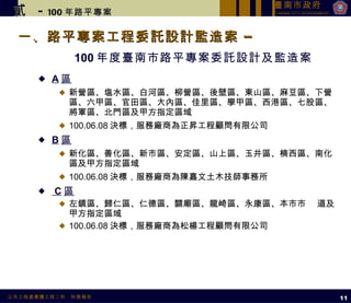 一、路平專案工程委託設計監造案 –  100 年度臺南市路平專案委託設計及監造案 A 區 新營區、塩水區、白河區、柳營區、後壁區、東山區、麻豆區、下營區、六甲區、官田區、大內區、佳里區、學甲區、西港區、七股區、將軍區、北門區及甲方指定區域 100.06.08 決標，服務廠商為正昇工程顧問有限公司 B 區 新化區、善化區、新市區、安定區、山上區、玉井區、楠西區、南化區及甲方指定區域 100.06.08 決標，服務廠商為陳嘉文土木技師事務所 C 區 左鎮區、歸仁區、仁德區、關廟區、龍崎區、永康區、本市市  道及甲方指定區域 100.06.08 決標，服務廠商為松楊工程顧問有限公司 貳   -  100 年路平專案 11 