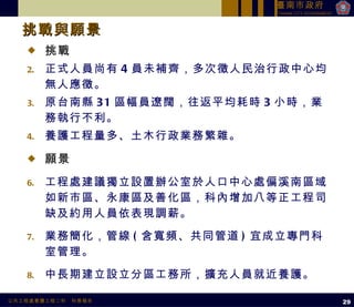 挑戰 正式人員尚有 4 員未補齊，多次徵人民治行政中心均無人應徵。 原台南縣 31 區幅員遼闊，往返平均耗時 3 小時，業務執行不利。 養護工程量多、土木行政業務繁雜。 願景 工程處建議獨立設置辦公室於人口中心處偏溪南區域如新市區、永康區及善化區，科內增加八等正工程司缺及約用人員依表現調薪。 業務簡化，管線 ( 含寬頻、共同管道 ) 宜成立專門科室管理。 中長期建立設立分區工務所，擴充人員就近養護。 挑戰與願景  29 