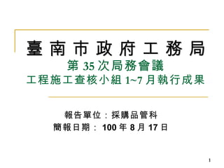 臺 南 市 政 府 工 務 局 第 35 次局務會議 工程施工查核小組 1~7 月執行成果 報告單位：採購品管科 簡報日期： 100 年 8 月 17 日 