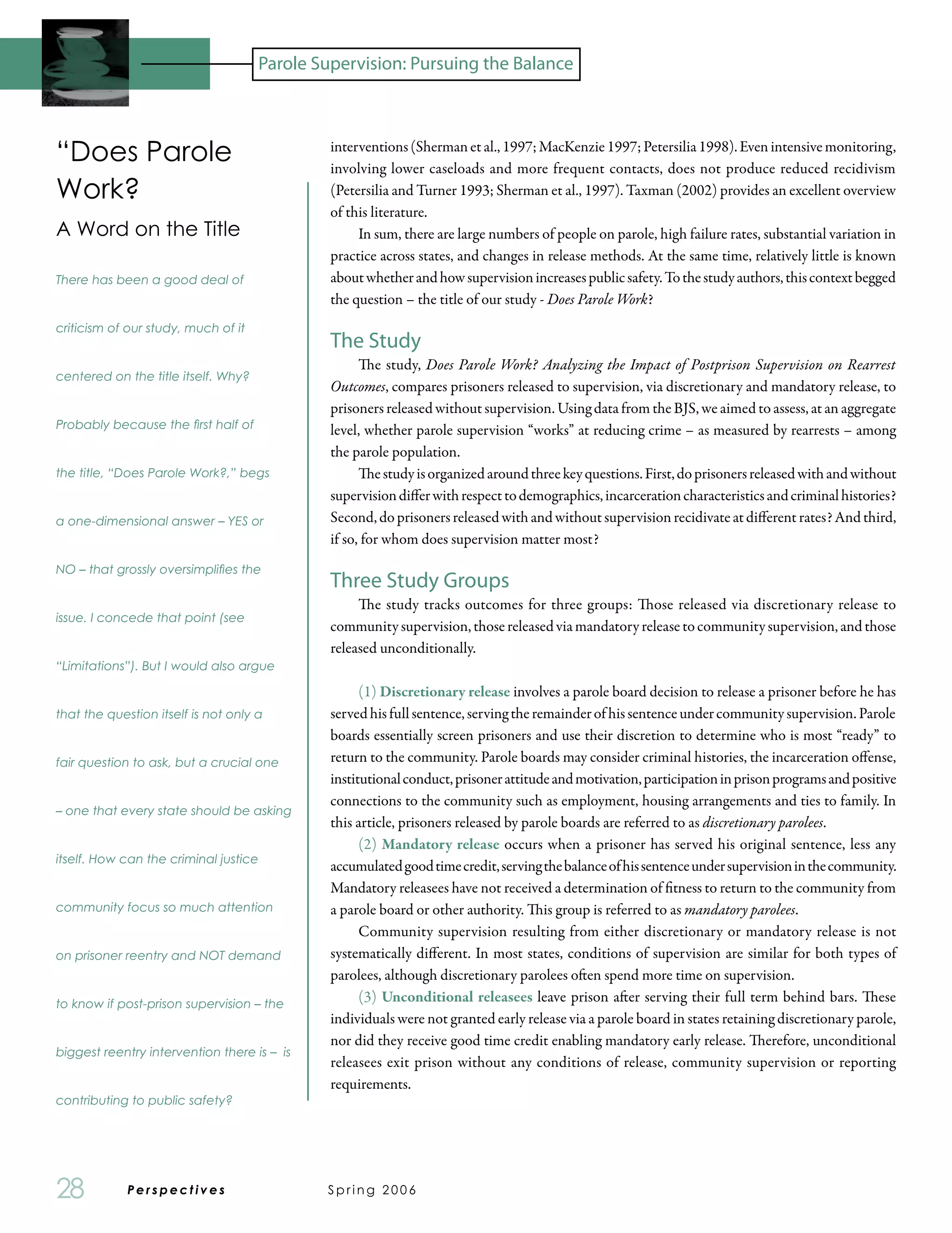 Parole Supervision: Pursuing the Balance



“Does Parole                                  interventions (Sherman et al., 1997; MacKenzie 1997; Petersilia 1998). Even intensive monitoring,
                                              involving lower caseloads and more frequent contacts, does not produce reduced recidivism
Work?                                         (Petersilia and Turner 1993; Sherman et al., 1997). Taxman (2002) provides an excellent overview
                                              of this literature.
A Word on the Title                                In sum, there are large numbers of people on parole, high failure rates, substantial variation in
                                              practice across states, and changes in release methods. At the same time, relatively little is known
There has been a good deal of                 about whether and how supervision increases public safety. To the study authors, this context begged
                                              the question – the title of our study - Does Parole Work?
criticism of our study, much of it
                                              The Study
                                                    The study, Does Parole Work? Analyzing the Impact of Postprison Supervision on Rearrest
centered on the title itself. Why?
                                              Outcomes, compares prisoners released to supervision, via discretionary and mandatory release, to
                                              prisoners released without supervision. Using data from the BJS, we aimed to assess, at an aggregate
Probably because the first half of            level, whether parole supervision “works” at reducing crime – as measured by rearrests – among
                                              the parole population.
the title, “Does Parole Work?,” begs                The study is organized around three key questions. First, do prisoners released with and without
                                              supervision differ with respect to demographics, incarceration characteristics and criminal histories?
a one-dimensional answer – YES or             Second, do prisoners released with and without supervision recidivate at different rates? And third,
                                              if so, for whom does supervision matter most?
NO – that grossly oversimplifies the
                                              Three Study Groups
                                                   The study tracks outcomes for three groups: Those released via discretionary release to
issue. I concede that point (see
                                              community supervision, those released via mandatory release to community supervision, and those
                                              released unconditionally.
“Limitations”). But I would also argue

                                                    (1) Discretionary release involves a parole board decision to release a prisoner before he has
that the question itself is not only a        served his full sentence, serving the remainder of his sentence under community supervision. Parole
                                              boards essentially screen prisoners and use their discretion to determine who is most “ready” to
fair question to ask, but a crucial one       return to the community. Parole boards may consider criminal histories, the incarceration offense,
                                              institutional conduct, prisoner attitude and motivation, participation in prison programs and positive
                                              connections to the community such as employment, housing arrangements and ties to family. In
– one that every state should be asking
                                              this article, prisoners released by parole boards are referred to as discretionary parolees.
                                                    (2) Mandatory release occurs when a prisoner has served his original sentence, less any
itself. How can the criminal justice
                                              accumulated good time credit, serving the balance of his sentence under supervision in the community.
                                              Mandatory releasees have not received a determination of fitness to return to the community from
community focus so much attention             a parole board or other authority. This group is referred to as mandatory parolees.
                                                    Community supervision resulting from either discretionary or mandatory release is not
on prisoner reentry and NOT demand            systematically different. In most states, conditions of supervision are similar for both types of
                                              parolees, although discretionary parolees often spend more time on supervision.
to know if post-prison supervision – the
                                                    (3) Unconditional releasees leave prison after serving their full term behind bars. These
                                              individuals were not granted early release via a parole board in states retaining discretionary parole,
                                              nor did they receive good time credit enabling mandatory early release. Therefore, unconditional
biggest reentry intervention there is – is
                                              releasees exit prison without any conditions of release, community supervision or reporting
                                              requirements.
contributing to public safety?




28           Perspectives	                   Spring 2006
 