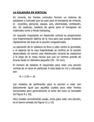 LA VOLADURA EN VERTICAL

En minería, los frentes verticales forman un sistema de
pasadizos o inclinado que se usan para el transporte de mineral,
el recambio, personal, equipo, aire, electricidad, ventilación,
etc. En canteras, taladros de gloria para el transporte de
materiales como a Perak Hanjoong.

Un requisito importante en desarrollo vertical es proporcionar
una fragmentación óptima de la roca para que pueda limpiarse
rápidamente del área de la sección congestionada.

La operación de la voladura se lleva a cabo contra la gravedad,
y el esparza de la roca fragmentada se confina en la sección
desarrollada. Es común usar distribución racional de explosivos
a lo largo de la masa rocosa que usa un número grande de
brocas hasta un diámetro pequeño (35 - 42 mm).

El número de taladros N requeridos para volar una sección
vertical de un área en particular A esta dada en m2 y calculada
por:

      N = 2.5A + 22


Los modelos de perforación para la sección a volar son
básicamente igual que aquéllos usados para volar frentes
horizontales pero generalmente el corte del cono es favorable
(la Figura 9 y 10).

Otro modelo normalmente usado, único para volar una sección,
es el banco cortado (la Figura 11 y 12)
 