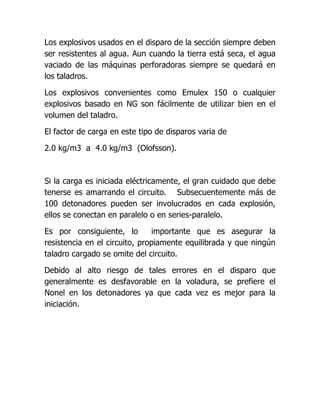 Los explosivos usados en el disparo de la sección siempre deben
ser resistentes al agua. Aun cuando la tierra está seca, el agua
vaciado de las máquinas perforadoras siempre se quedará en
los taladros.

Los explosivos convenientes como Emulex 150 o cualquier
explosivos basado en NG son fácilmente de utilizar bien en el
volumen del taladro.

El factor de carga en este tipo de disparos varia de

2.0 kg/m3 a 4.0 kg/m3 (Olofsson).



Si la carga es iniciada eléctricamente, el gran cuidado que debe
tenerse es amarrando el circuito. Subsecuentemente más de
100 detonadores pueden ser involucrados en cada explosión,
ellos se conectan en paralelo o en series-paralelo.

Es por consiguiente, lo        importante que es asegurar la
resistencia en el circuito, propiamente equilibrada y que ningún
taladro cargado se omite del circuito.

Debido al alto riesgo de tales errores en el disparo que
generalmente es desfavorable en la voladura, se prefiere el
Nonel en los detonadores ya que cada vez es mejor para la
iniciación.
 