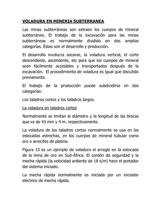 VOLADURA EN MINERIA SUBTERRANEA

Las minas subterráneas son extraen los cuerpos de mineral
subterráneo. El trabajo de la excavación para las minas
subterráneas es normalmente dividido en dos amplias
categorías. Éstas son el desarrollo y producción.

El desarrollo involucra socavar, la voladura vertical, el corte
descendente, ascendente, etc para que los cuerpos de mineral
sean fácilmente accesibles y transportados después de la
excavación. El procedimiento de voladura es igual que discutido
previamente.

El trabajo de la producción puede subdividirse en dos
categorías:

Los taladros cortos y los taladros largos.

La voladura en taladros cortos

Normalmente se limitan al diámetro y la longitud de las brocas
que va de 43 mm y 4 m. respectivamente.

La voladura de los taladros cortos normalmente se usa en las
estocadas estrechas, en los cuerpos de mineral tubular como
oro o arrecifes de platino.

Figura 13 es un ejemplo de voladura el arreglo en la estocada
de la mina de oro en Sud-África. El cordón de seguridad y la
mecha rápida (la velocidad ardiente de 18 s/m) hace el portador
del sistema iniciado.

La mecha rápida normalmente es iniciada por un iniciador
eléctrico de mecha rápida.
 