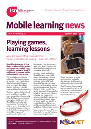 Consulting | Outsourcing | Research | Technology | Training




Mobilelearningnews
  www.molenet.org.uk                                                                   Summer issue | 2010



Playing games,
learning lessons
MoLeNET launches their new publication
‘Games technologies for learning – more than just toys’

MoLeNET projects across all three     improvements and developments
phases have been utilising, and are   in the latter since the introduction
continuing to use, handheld games     of handheld games technologies
technologies such as the Sony PSP     such as the Nintendo DS.
and Nintendo DS to support teaching
                                      Based on 35 case studies from
and learning with great success.
                                      MoLeNET phases 1 and 2, LSN
LSN recently launched the new         explore the advantages of using          Should you wish to be sent a
publication ‘Games technologies       handheld games technologies              hard copy of the publication
for learning – more than just toys’   (Nintendo DS, Sony PSP and               please contact Temi Akinwotu at
(Douch, Attewell and Dawson,          Nintendo Wii) across numerous            (takinwotu@lsnlearning.org.uk).
2010) at the 2010 Game Based          contexts, highlighting best practice
                                                                               The PSP engaged students who
Learning Conference in London         and positive outcomes. The report
                                                                               had previously been ‘at risk’ of
(www.gamebasedlearning2010.com).      highlights the key beneﬁts that
                                                                               withdrawing, resulting in a total
                                      handheld games technologies oﬀer,
The report explores the beneﬁts of                                             turnaround in performance.
                                      including: improvements in learner
game based learning and the                                                    Bridgwater College, Somerset
                                      behaviour and engagement;
impressive additional functionality
                                      achievement and skills development;
of handheld games technologies.
                                      communication and peer group
Drawing from the literature and
                                      dynamics; quality and quantity of
MoLeNET learner feedback, the
                                      work and evidence of progress;
report looks at the relationship
                                      conﬁdence and self esteem; and
between games designed primarily
                                      ﬂexibility of the learning experience.
for recreational purposes and those
created with learning opportunities   To access an online copy of ‘Games
in mind (learning games/              technologies for learning’ visit us at
edutainment), and the recent          (www.molenet.org.uk/pubs).


  Also inside…
  Details of the Mobile Learning Conference and MoLeNET Awards 2010 –
  turn to page 5 for further information.
 