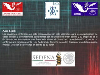 Aviso Legal:
Las imágenes contenidas en esta presentación han sido utilizadas para la ejemplificación de
casos clínicos y circunstancias coincidentes con la función de orden social, y su propósito es el
de ilustrar exclusivamente con fines educativos sin afán de comercialización y de lucro,
conforme a lo regulado por la Ley Federal del Derecho de Autor. Cualquier uso distinto puede
implicar violación de derechos en contra de su autor.
 
