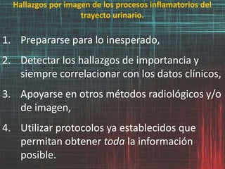 Hallazgos por imagen de los procesos inflamatorios del
trayecto urinario.
1. Prepararse para lo inesperado,
2. Detectar los hallazgos de importancia y
siempre correlacionar con los datos clínicos,
3. Apoyarse en otros métodos radiológicos y/o
de imagen,
4. Utilizar protocolos ya establecidos que
permitan obtener toda la información
posible.
 