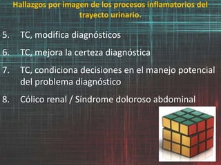 Hallazgos por imagen de los procesos inflamatorios del
trayecto urinario.
5. TC, modifica diagnósticos
6. TC, mejora la certeza diagnóstica
7. TC, condiciona decisiones en el manejo potencial
del problema diagnóstico
8. Cólico renal / Síndrome doloroso abdominal
 