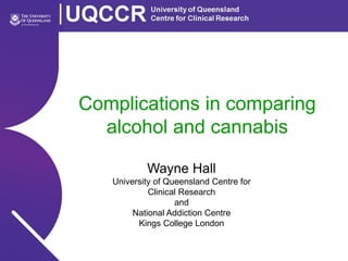 Complications in comparing
alcohol and cannabis
Wayne Hall
University of Queensland Centre for
Clinical Research
and
National Addiction Centre
Kings College London
 