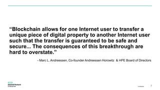 “Blockchain allows for one Internet user to transfer a
unique piece of digital property to another Internet user
such that the transfer is guaranteed to be safe and
secure... The consequences of this breakthrough are
hard to overstate.”
Confidential 7
- Marc L. Andreessen, Co-founder Andreessen Horowitz & HPE Board of Directors
 