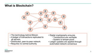What is Blockchain?
9
• The technology behind Bitcoin
• A ledger of transactions replicated to
all servers
• Distributed, peer-to-peer network
• Requires no central authority
• Digital cryptography ensures
- Transactions are verifiable
- System is tamper-proof
• Ledger updates are applied through
automated network consensus
 