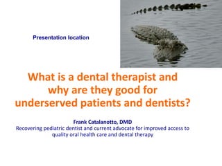 Presentation location
What is a dental therapist and
why are they good for
underserved patients and dentists?
Frank Catalanotto, DMD
Recovering pediatric dentist and current advocate for improved access to
quality oral health care and dental therapy
 