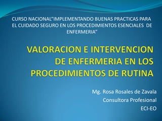 CURSO NACIONAL”IMPLEMENTANDO BUENAS PRACTICAS PARA
EL CUIDADO SEGURO EN LOS PROCEDIMIENTOS ESENCIALES DE
                     ENFERMERIA”




                              Mg. Rosa Rosales de Zavala
                                  Consultora Profesional
                                                 ECI-EO
 
