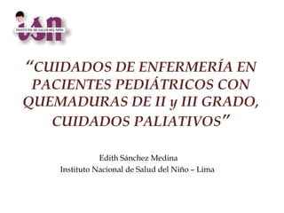 “CUIDADOS DE ENFERMERÍA EN
 PACIENTES PEDIÁTRICOS CON
QUEMADURAS DE II y III GRADO,
   CUIDADOS PALIATIVOS”

               Edith Sánchez Medina
    Instituto Nacional de Salud del Niño – Lima
 