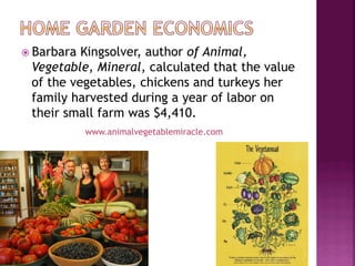 ž  BarbaraKingsolver, author of Animal,
  Vegetable, Mineral, calculated that the value
  of the vegetables, chickens and turkeys her
  family harvested during a year of labor on
  their small farm was $4,410.
              www.animalvegetablemiracle.com
 