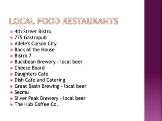 ž  4th Street Bistro
ž  775 Gastropub
ž  Adele's Carson City
ž  Back of the House
ž  Bistro 7
ž  Buckbean Brewery - local beer
ž  Cheese Board
ž  Daughters Cafe
ž  Dish Cafe and Catering
ž  Great Basin Brewing - local beer
ž  Sezmu
ž  Silver Peak Brewery - local beer
ž  The Hub Coffee Co.
 