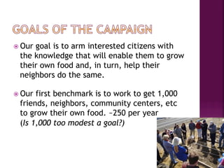ž  Our
      goal is to arm interested citizens with
  the knowledge that will enable them to grow
  their own food and, in turn, help their
  neighbors do the same.

ž  Ourfirst benchmark is to work to get 1,000
  friends, neighbors, community centers, etc
  to grow their own food. ~250 per year
  (Is 1,000 too modest a goal?)
 