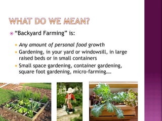 ž  “Backyard   Farming” is:
  ¡  Any  amount of personal food growth
  ¡  Gardening, in your yard or windowsill, in large
      raised beds or in small containers
  ¡  Small space gardening, container gardening,
      square foot gardening, micro-farming….
 