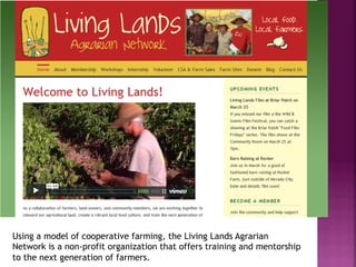 Using a model of cooperative farming, the Living Lands Agrarian
Network is a non-profit organization that offers training and mentorship
to the next generation of farmers.
 