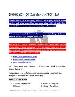 WPFO STAN| M O D U L 1 0 0 0 C A R A C E P A T T E S P O T E N S I A K A D E M I K
BANK SINONIM dan ANTONIM
Sinonim adalah suatu kata yang memiliki bentuk yang berbeda namun
memiliki arti atau pengertian yang sama atau mirip. Sinomin dapat
juga disebut sebagai persamaan kata atau padanan kata.
---
Antonim adalah suatu kata yang berlawanan makna dengan kata lain.
Antonim disebut juga dengan lawan kata.
---
Pada PMB PKN STAN , Biasanya Struktur soal Sinonim atau Antonim
sering keluar pada urutan pertama, Jadi sebaiknya kalian bisa berlatih
dan menambah wawasan kalian dengan cara mencari sumber melalui situs
yang WPFO STAN referensikan yakni :
 http://www.sinonimkata.com/
 https://kbbi.web.id/sinonim
 m.persamaankata.com/
Nah,,, ingat semua yang dilakukan itu tidak ada yang tidak bermanfaat,
selama itu positif.
Yuk perdalam materi kalian dengan cara membaca, memahami, dan
menghafal deretan bank sinonim berikut ini :
BANK SINONIM TPA
1. Abolisi = Penghapusan
Hukuman
2. Adiksi = Ketagihan
3. Abrasi = Pengikisan
 
