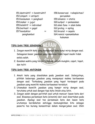 WPFO STAN| M O D U L 1 0 0 0 C A R A C E P A T T E S P O T E N S I A K A D E M I K
151.destruktif >< konstruktif
152.simpati >< antipati
153.konsumen >< penghasil
154.makar >< jujur
155.kolektif >< individual
156.berhasil >< gagal
157.konduktor ><
penghambat
158.konservasi ><eksploitasi/
perusakan
159.dinamis >< statis
160.output >< pemasukan
161.alam fana >< alam baka
162.prolog >< epilog
163.krusial >< sepele
164.remisi ><penambahan
hukuman
TIPS DAN TRIK SINONIM :
1. Jangan memilih kata yang mempunyai kata bunyi mirip dengan soal.
Sebagaian besar jawaban yang demikian tidak tepat meski tidak
selalu salah.
2. Gunakan waktu yang tersedia dengan sebaik mungkin, cepat, tepat,
dan teliti
TIPS DAN TRIK ANTONIM
1. Amati kata yang disediakan pada jawaban soal. Selanjutnya,
pilihlah beberapa jawaban yang mempunyai makna berlawanan
dengan soal. Terkadang jawaban yang tepat terdaapat pada
jawaban yang memiliki makna berlawanan tersebut.
2. Utamakan memilih jawaban yang hampir mirip dengan soal,
terutama untuk soal dengan tipe kata ilmiah atau latin.
3. Jangan salah dengan perintah soal untuk mencari lawan kata dari
soal. Biasanya persamaan kata (sinonim) dari soal disertakan pada
jawaban. Apalagi soal tes persamaan kata dan lawan kata
urutannya berdekatan sehingga memungkinkan kita sebagai
peserta tes kurang konsentrasi dalam mengerjakan soal. Oleh
 